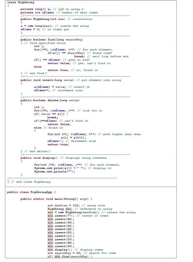 class HighArray
private long [] a; // zef to array a
private int nElems; // number of data items
//---
public HighArray (int max) // constructor
a = new long (max]; // create the array
nElems = 0; // no items yet
//--
public boolean find (long searchkey)
{ // find specified value
int j;
for (j=0; j<nElems; j++) // for each element,
if (alj] == searchkey) // found item?
break; // exit loop before end
if (j == nElems) // gone to end?
return false; // yes, can't find it
else
return true; // no, found it
} // end find ()
/-
public void insert (long value) // put element into array
a [nElems] = value; // insert it
nElems++;// incremment sise
//
public boolean delete (1long value)
int j;
for (j=0; jenElems; j++) // look for it
if ( value = alj))
break;
if (j==nElems) // can't find it
return false;
else // found it
for (int k=j; k<nElems; k++) // move higher ones doem
a[k] = a[k+1];
nElems--; // decrement sise
return true;
} // end delete ()
//---
public void display () // displays array contents
for (int j=0; j<nElems; j++) // for each element,
System.out.print (a(j) + "); // display it
System.out.println ("");
/-
} // end class HighArray
public class HighArrayApp{
public statie void main (String(] args) {
int max3ize = 100; // array size
HighArray arr; // reference to array
arr = rew HighArray (max3ise); // create the array
arz.insert (77); // insert 10 items
arz.insert (99);
arz.insert (44);
arz.insert (55);
.insert (22) ;
arz.insert (08);
arz.insert (11);
arr.insert (00) ;
arr.insert (66);
arr.insert (33);
azz.display); // display items
int searchkey = 35; // search for item
if( arr.find (searchKey))
