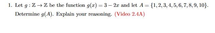 1. Let g: Z→→ Z be the function g(x)=3-2x and let A = {1, 2, 3, 4, 5, 6, 7, 8, 9, 10}.
Determine g(A). Explain your reasoning. (Video 2.4A)