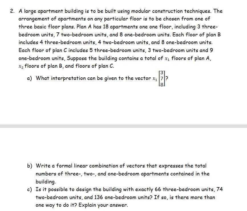 2. A large apartment building is to be built using modular construction techniques. The
arrangement of apartments on any particular floor is to be chosen from one of
three basic floor plans. Plan A has 18 apartments one one floor, including 3 three-
bedroom units, 7 two-bedroom units, and 8 one-bedroom units. Each floor of plan B
includes 4 three-bedroom units, 4 two-bedroom units, and 8 one-bedroom units.
Each floor of plan C includes 5 three-bedroom units, 3 two-bedroom units and 9
one-bedroom units, Suppose the building contains a total of x, floors of plan A,
x2 floors of plan B, and floors of plan C.
[3]
a) What interpretation can be given to the vector x, 7?
b) Write a formal linear combination of vectors that expresses the total
numbers of three-, two-, and one-bedroom apartments contained in the
building.
c) Is it possible to design the building with exactly 66 three-bedroom units, 74
two-bedroom units, and 136 one-bedroom units? If so, is there more than
one way to do it? Explain your answer.
