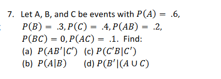 7. Let A, B, and C be events with P(A) = .6,
P(B) = .3,P(C) = .4, P(AB) = .2,
P(BC) = 0,P(AC) = .1. Find:
(a) P(AB'C') (c) P(C'B|C')
(b) P(AB) (d) P(B'|(AUC)