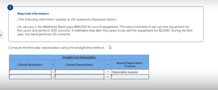 Required information
[The following information applies to the questions displayed below.]
On January 1, the Matthews Band pays $69,000 for sound equipment. The band estimates it will use this equipment for
five years and perform 200 concerts. It estimates that after five years it can sell the equipment for $2,000. During the first
year, the band performs 55 concerts.
Compute the first-year depreciation using the straight-line method.
Choose Numerator:
Straight-Line Depreciation
Choose Denominator:
Annual Depreciation
Expense
= Depreciation expense
W