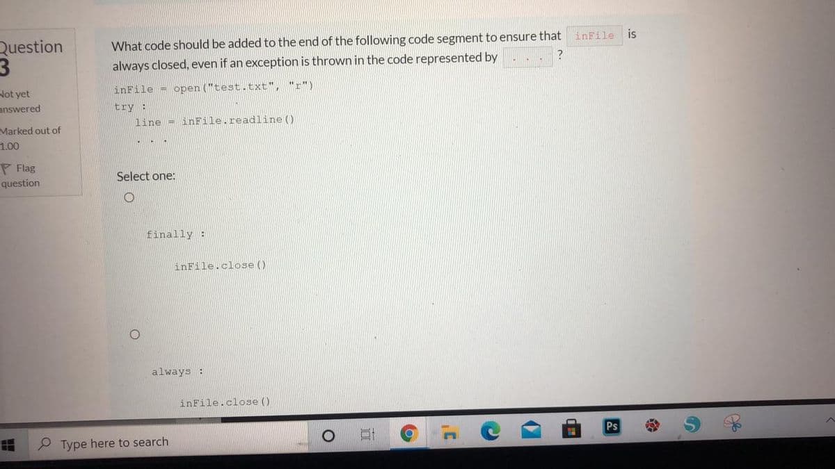 inFile
is
Question
What code should be added to the end of the following code segment to ensure that
always closed, even if an exception is thrown in the code represented by
inFile = open ("test.txt",
"r")
Not yet
answered
try:
line = inFile.readline()
Marked out of
1.00
P Flag
Select one:
question
finally :
inFile.close()
always:
inFile.close ()
Ps
P Type here to search
