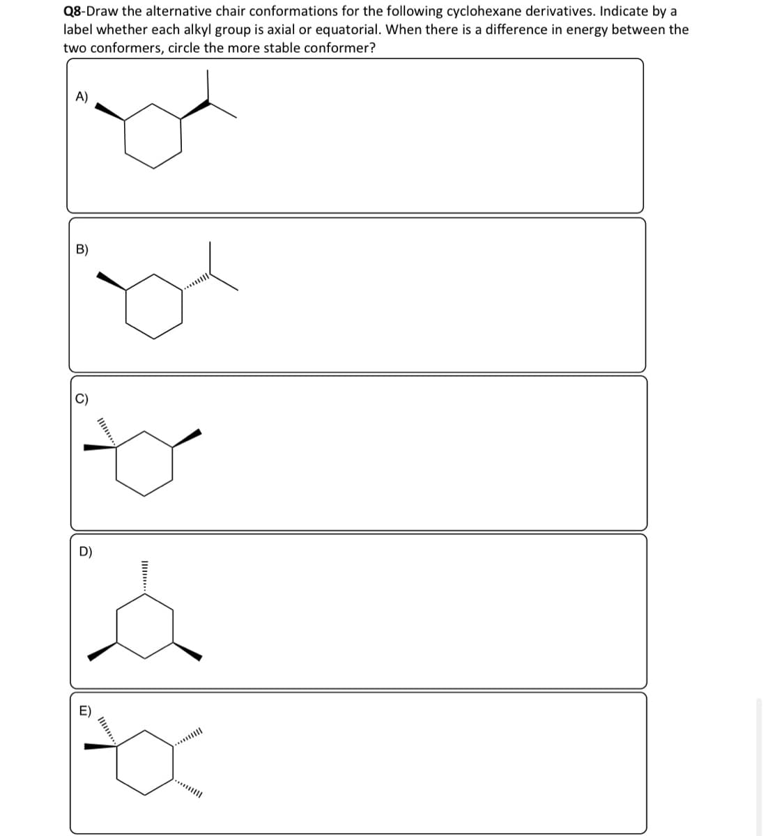 Q8-Draw the alternative chair conformations for the following cyclohexane derivatives. Indicate by a
label whether each alkyl group is axial or equatorial. When there is a difference in energy between the
two conformers, circle the more stable conformer?
A)
De
B)
D)
...*|||||