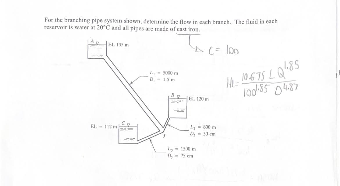 For the branching pipe system shown, determine the flow in each branch. The fluid in each
reservoir is water at 20°C and all pipes are made of cast iron.
A
EL 135 m
EL = 112 m
L₁ - 5000 m
D₁
1.5 m
B
EL 120 m
C = 100
L₂ = 800 m
D₂ = 50 cm
= 1500 m
L3
D₂ = 75 cm
HL-10.675 LQ ¹.85
100 1.85 04.87