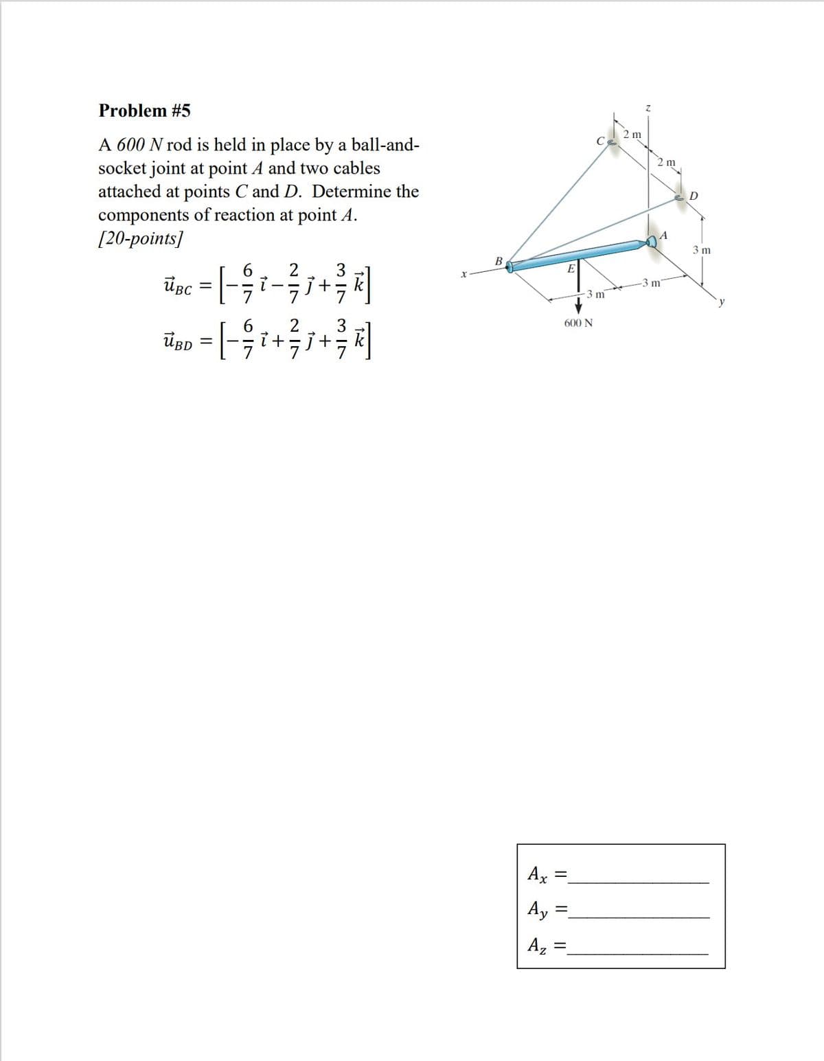 Problem #5
2 m
A 600 N rod is held in place by a ball-and-
socket joint at point A and two cables
attached at points C and D. Determine the
components of reaction at point A.
[20-points]
D
A
3 m
В
ügc = [- i-+
UBC
m
3 m
600 N
ÜBD
Ax =
Ay =
A,
||
