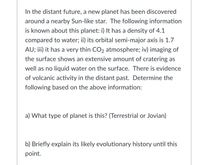 In the distant future, a new planet has been discovered
around a nearby Sun-like star. The following information
is known about this planet: i) It has a density of 4.1
compared to water; ii) its orbital semi-major axis is 1.7
AU; ii) it has a very thin CO2 atmosphere; iv) imaging of
the surface shows an extensive amount of cratering as
well as no liquid water on the surface. There is evidence
of volcanic activity in the distant past. Determine the
following based on the above information:
a) What type of planet is this? (Terrestrial or Jovian)
b) Briefly explain its likely evolutionary history until this
point.
