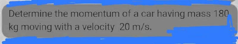 Determine the momentum of a car having mass 180
kg moving with a velocity 20 m/s.
