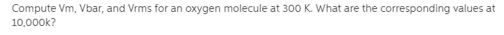 Compute Vm, Vbar, and Vrms for an oxygen molecule at 300 K. What are the corresponding values at
10,000k?
