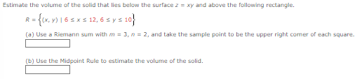 Estimate the volume of the solid that lies below the surface z = xy and above the following rectangle.
R = {(x, y) 16 ≤ x ≤ 12, 6 ≤ y ≤ 10}
(a) Use a Riemann sum with m = 3, n = 2, and take the sample point to be the upper right corner of each square.
(b) Use the Midpoint Rule to estimate the volume of the solid.