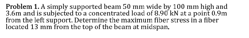 Problem 1. A simply supported beam 50 mm wide by 100 mm high and
3.6m and is subjected to a concentrated load of 8.90 kN at a point 0.9m
from the left support. Determine the maximum fiber stress in a fiber
located 13 mm from the top of the beam at midspan.
