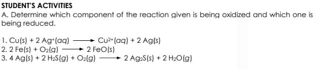 STUDENT'S ACTIVITIES
A. Determine which component of the reaction given is being oxidized and which one is
being reduced.
1. Cu(s) + 2 Ag+(aq)
2. 2 Fe(s) + O2(g) 2 FeO(s)
3. 4 Ag(s) + 2 H2S(g) + O2(g)
+ Cu2* (aq) + 2 Ag(s)
2 Ag2S(s) + 2 H2O(g)
