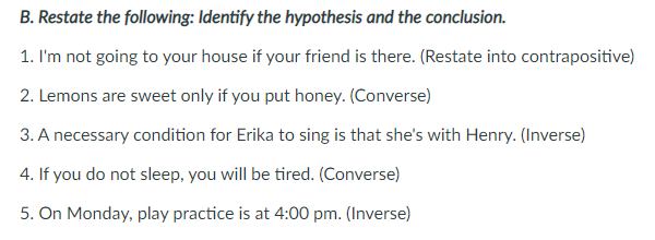 B. Restate the following: Identify the hypothesis and the conclusion.
1. I'm not going to your house if your friend is there. (Restate into contrapositive)
2. Lemons are sweet only if you put honey. (Converse)
3. A necessary condition for Erika to sing is that she's with Henry. (Inverse)
4. If you do not sleep, you will be tired. (Converse)
5. On Monday, play practice is at 4:00 pm. (Inverse)
