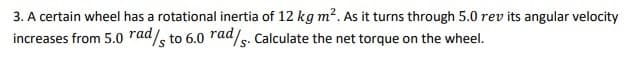 3. A certain wheel has a rotational inertia of 12 kg m?. As it turns through 5.0 rev its angular velocity
increases from 5.0 rad/, to 6.0 rad/s. Calculate the net torque on the wheel.
