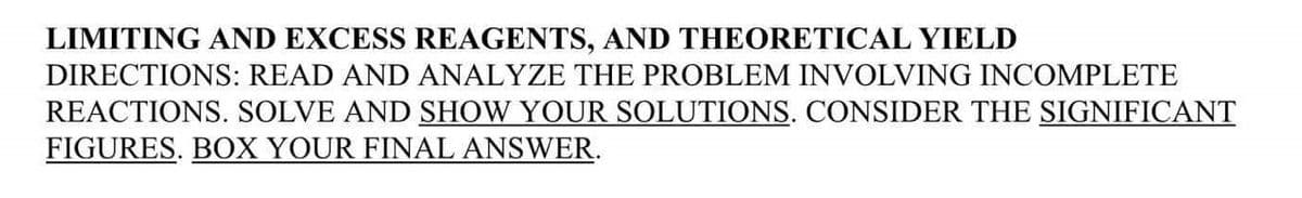 LIMITING AND EXCESS REAGENTS, AND THEORETICAL YIELD
DIRECTIONS: READ AND ANALYZE THE PROBLEM INVOLVING INCOMPLETE
REACTIONS. SOLVE AND SHOW YOUR SOLUTIONS. CONSIDER THE SIGNIFICANT
FIGURES. BOX YOUR FINAL ANSWER.
