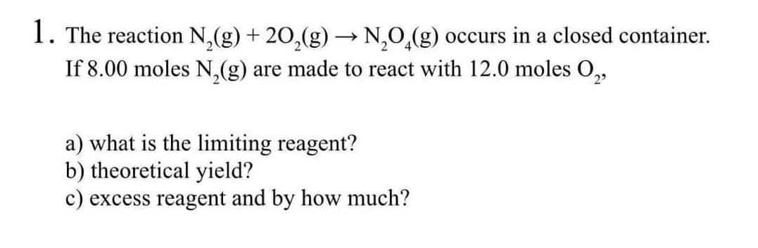 1. The reaction N,(g) + 20,(g) → N,0,(g) occurs in a closed container.
If 8.00 moles N,(g) are made to react with 12.0 moles O,
a) what is the limiting reagent?
b) theoretical yield?
c) excess reagent and by how much?
