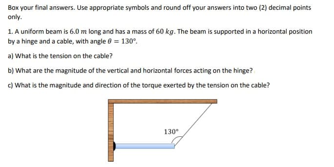 Box your final answers. Use appropriate symbols and round off your answers into two (2) decimal points
only.
1. A uniform beam is 6.0 m long and has a mass of 60 kg. The beam is supported in a horizontal position
by a hinge and a cable, with angle 0 = 130°.
a) What is the tension on the cable?
b) What are the magnitude of the vertical and horizontal forces acting on the hinge?
c) What is the magnitude and direction of the torque exerted by the tension on the cable?
130°
