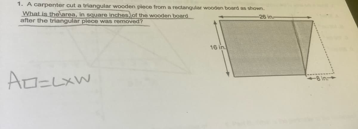 1. A carpenter cut a triangular wooden piece from a rectangular wooden board as shown.
What is the area, in square inches, of the wooden board
after the triangular piece was removed?
-26 in:
16 in.
8 in.

