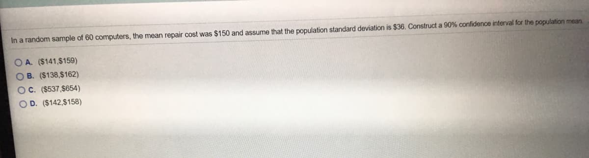 In a random sample of 60 computers, the mean repair cost was $150 and assume that the population standard deviation is $36. Construct a 90% confidence interval for the population mean.
O A. ($141,$159)
OB. ($138,$162)
OC. ($537,$654)
OD. ($142,$158)
