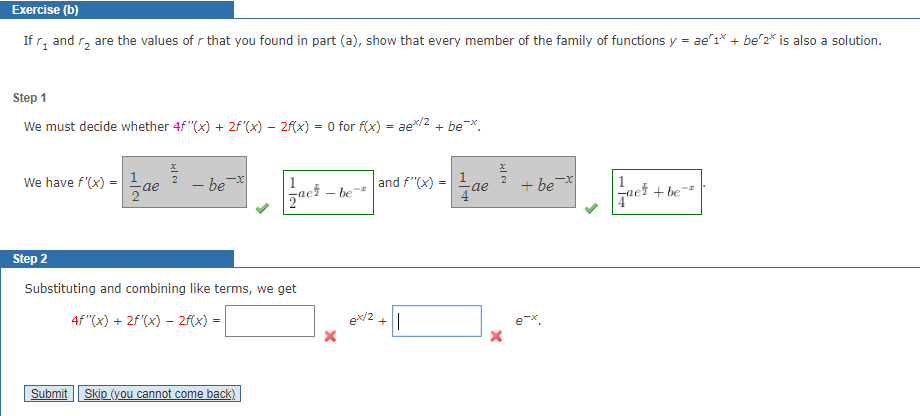 Exercise (b)
If r₂ and ₂ are the values of r that you found in part (a), show that every member of the family of functions y = ae 1* + be 2* is also a solution.
Step 1
We must decide whether 4f"(x) + 2f'(x) — 2f(x) = 0 for f(x) = ae*/2 + be¯*.
We have f'(x) =
Ž
-x
- be
Step 2
Substituting and combining like terms, we get
4f"(x) + 2f'(x) - 2f(x) =
Submit Skip (you cannot come back)
-
be
and f'(x) = ae
ex/2 +1
즐
+ be-x
+ be