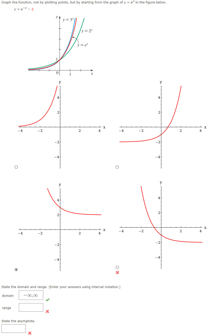 ### Graphing Exponential Functions

#### Objective
Graph the function \( y = e^x - 2 \), not by plotting points, but by using the graph of \( y = e^x \) as a reference.

#### Reference Graph
- The graph shown at the top of the image includes several exponential functions for comparison:
  - \( y = e^x \)
  - \( y = 2^x \)
  - \( y = 3^x \)

These exponential functions all exhibit similar growth patterns, but with different rates of increase depending on the base of the exponent.

#### Given Function
The function to be graphed is:

\[ y = e^x - 2 \]

#### Steps to Graph \( y = e^x - 2 \):
1. **Understand the transformation:**
   - The graph of \( y = e^x \) is shifted downward by 2 units because of the \(-2\) term.
   
2. **Identify key points and transformations:**
   - Any point \((x, y)\) on the graph of \( y = e^x \) will correspond to \((x, y - 2)\) on the graph of \( y = e^x - 2 \).

#### Graph Options
Four graphs are provided, but only one of them correctly represents the function \( y = e^x - 2 \).

- The correct graph shows a downward shift of the original \( y = e^x \) graph. The correct graph is located at the bottom-left position of the four choices.

#### Domain and Range
- **Domain:** The domain of \( y = e^x - 2 \) is all real numbers (\(-\infty, \infty\)).
- **Range:** Since \( e^x \) is always positive and \( e^x \to \infty \) as \( x \to \infty \) and \( e^x \to 0 \) as \( x \to -\infty \):
  - When \( e^x \) is shifted down by 2 units, the range of \( y = e^x - 2 \) becomes \((-2, \infty)\).

#### Asymptote
- **Horizontal Asymptote:** For \( y = e^x \), there is no asymptote, but for \( y = e^