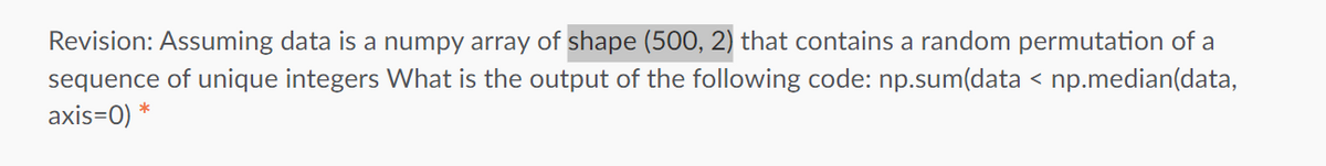 Revision: Assuming data is a numpy array of shape (500, 2) that contains a random permutation of a
sequence of unique integers What is the output of the following code: np.sum(data < np.median(data,
axis=0) *