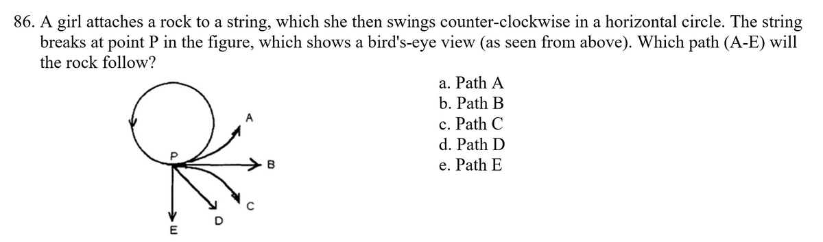 86. A girl attaches a rock to a string, which she then swings counter-clockwise in a horizontal circle. The string
breaks at point P in the figure, which shows a bird's-eye view (as seen from above). Which path (A-E) will
the rock follow?
a. Path A
b. Path B
c. Path C
d. Path D
e. Path E
D
E
