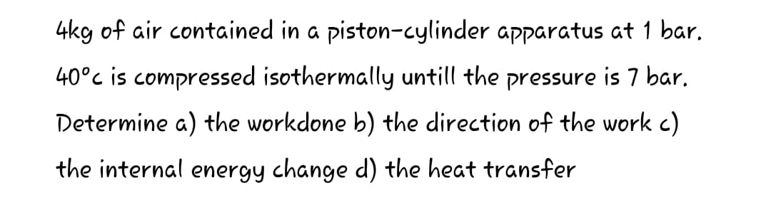 4kg of air contained in a piston-cylinder apparatus at 1 bar.
40°c is compressed isothermally untill the pressure is 7 bar.
Determine a) the workdone b) the direction of the work c)
the internal energy change d) the heat transfer