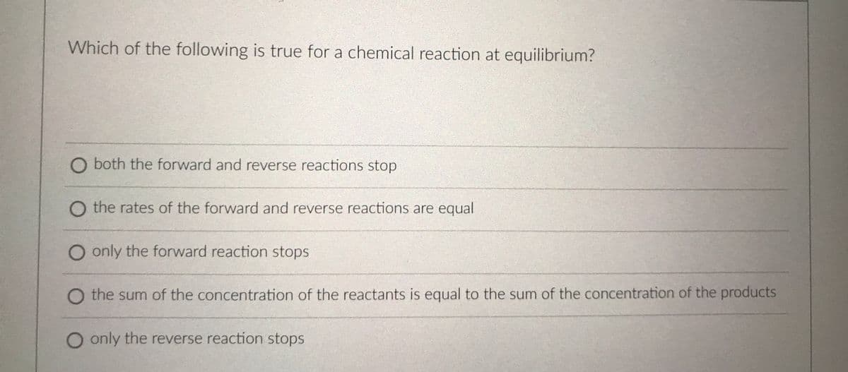 Which of the following is true for a chemical reaction at equilibrium?
O both the forward and reverse reactions stop
O the rates of the forward and reverse reactions are equal
O only the forward reaction stops
O the sum of the concentration of the reactants is equal to the sum of the concentration of the products
O only the reverse reaction stops
