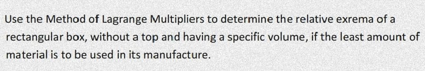 Use the Method of Lagrange Multipliers to determine the relative exrema of a
rectangular box, without a top and having a specific volume, if the least amount of
material is to be used in its manufacture.