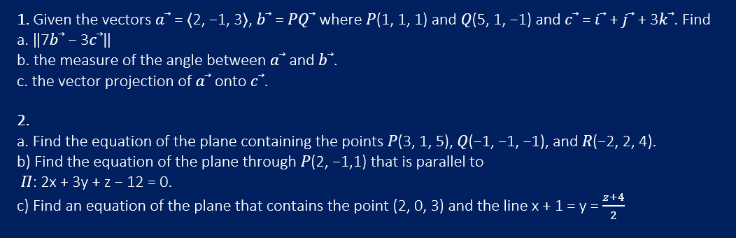 1. Given the vectors a³ = (2, −1, 3), b` = PQ` where P(1, 1, 1) and Q(5, 1, −1) and c³ = i̇ + j³ + 3k². Find
a. ||7b-3c ||
b. the measure of the angle between a and b.
c. the vector projection of a onto c.
2.
a. Find the equation of the plane containing the points P(3, 1, 5), Q(−1, −1, −1), and R(−2, 2, 4).
b) Find the equation of the plane through P(2, −1,1) that is parallel to
II: 2x + 3y +z - 12 = 0.
c) Find an equation of the plane that contains the point (2, 0, 3) and the line x + 1 = y = ²¹²
2+4
2