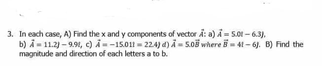 3. In each case, A) Find the x and y components of vector A: a) A = 5.01- 6.3),
b) A = 11.2j – 9.9t, c) A = -15.011 = 22.4) d) A = 5.05 where B = 41 – 6j. B) Find the
magnitude and direction of each letters a to b.
