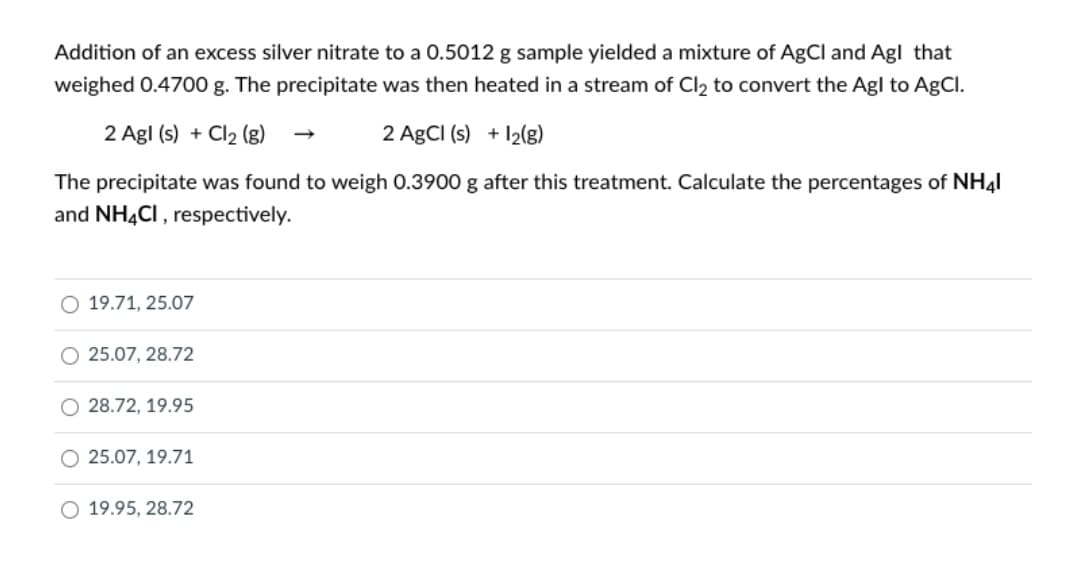 Addition of an excess silver nitrate to a 0.5012 g sample yielded a mixture of AgCl and Agl that
weighed 0.4700 g. The precipitate was then heated in a stream of Cl2 to convert the Agl to AgCl.
2 Agl (s) + Cl2 (g)
2 AgCI (s) + 12(g)
The precipitate was found to weigh 0.3900 g after this treatment. Calculate the percentages of NH4I
and NH4CI, respectively.
19.71, 25.07
25.07, 28.72
28.72, 19.95
O 25.07, 19.71
O 19.95, 28.72
