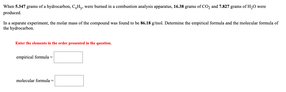 When 5.347 grams of a hydrocarbon, C,Hy, were burned in a combustion analysis apparatus, 16.38 grams of CO, and 7.827 grams of H20 were
produced.
In a separate experiment, the molar mass of the compound was found to be 86.18 g/mol. Determine the empirical formula and the molecular formula of
the hydrocarbon.
Enter the elements in the order presented in the question.
empirical formula =
molecular formula
