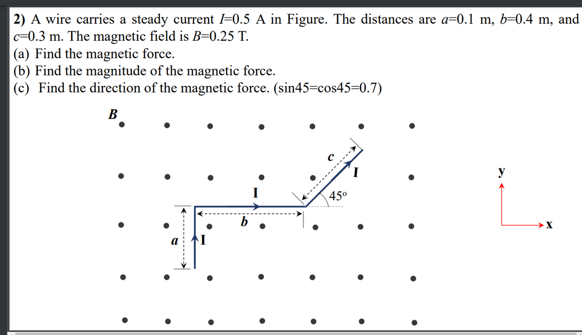 2) A wire carries a steady current =0.5 A in Figure. The distances are a=0.1 m, b=0.4 m, and
c=0.3 m. The magnetic field is B=0.25 T.
(a) Find the magnetic force.
(b) Find the magnitude of the magnetic force.
(c) Find the direction of the magnetic force. (sin45=cos45=0.7)
В
y
45°
b
→X
