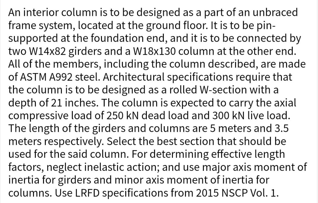 An interior column is to be designed as a part of an unbraced
frame system, located at the ground floor. It is to be pin-
supported at the foundation end, and it is to be connected by
two W14x82 girders and a W18x130 column at the other end.
All of the members, including the column described, are made
of ASTM A992 steel. Architectural specifications require that
the column is to be designed as a rolled W-section with a
depth of 21 inches. The column is expected to carry the axial
compressive load of 250 kN dead load and 300 kN live load.
The length of the girders and columns are 5 meters and 3.5
meters respectively. Select the best section that should be
used for the said column. For determining effective length
factors, neglect inelastic action; and use major axis moment of
inertia for girders and minor axis moment of inertia for
columns. Use LRFD specifications from 2015 NSCP Vol. 1.