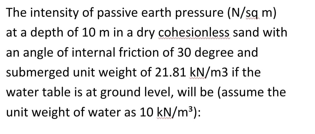 The intensity of passive earth pressure (N/sqm)
at a depth of 10 m in a dry cohesionless sand with
an angle of internal friction of 30 degree and
submerged unit weight of 21.81 kN/m3 if the
water table is at ground level, will be (assume the
unit weight of water as 10 kN/m³):