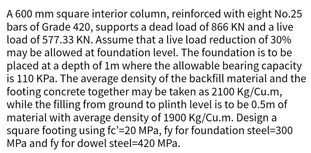 A 600 mm square interior column, reinforced with eight No.25
bars of Grade 420, supports a dead load of 866 KN and a live
load of 577.33 KN. Assume that a live load reduction of 30%
may be allowed at foundation level. The foundation is to be
placed at a depth of 1m where the allowable bearing capacity
is 110 kPa. The average density of the backfill material and the
footing concrete together may be taken as 2100 Kg/Cu.m,
while the filling from ground to plinth level is to be 0.5m of
material with average density of 1900 Kg/Cu.m. Design a
square footing using fc'=20 MPa, fy for foundation steel=300
MPa and fy for dowel steel=420 MPa.