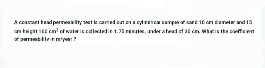 A constant head permeability test is carried out on a cylindrical sample of sand 10 cm diameter and 15
cm height 160 cm³ of water is collected in 1.75 minutes, under a head of 30 cm. What is the coefficient
of permeability in m/year?