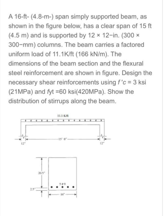 A 16-ft- (4.8-m-) span simply supported beam, as
shown in the figure below, has a clear span of 15 ft
(4.5 m) and is supported by 12 x 12-in. (300 x
300-mm) columns. The beam carries a factored
uniform load of 11.1K/ft (166 kN/m). The
dimensions of the beam section and the flexural
steel reinforcement are shown in figure. Design the
necessary shear reinforcements using f'c = 3 ksi
(21MPa) and fyt =60 ksi(420MPa). Show the
distribution of stirrups along the beam.
12"
11.1 KM
IL...
20.5"
309