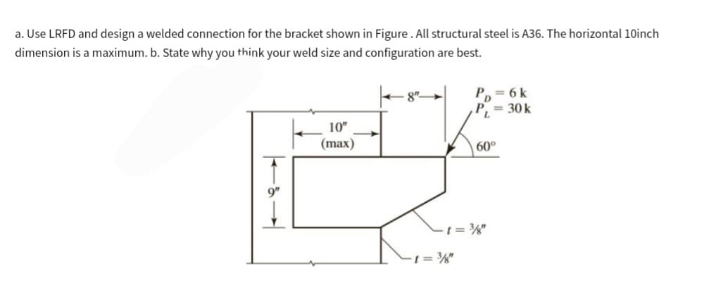 a. Use LRFD and design a welded connection for the bracket shown in Figure. All structural steel is A36. The horizontal 10inch
dimension is a maximum. b. State why you think your weld size and configuration are best.
1
9"
10"
(max)
PD=6k
P₁ = 30 k
60°
t = 38"