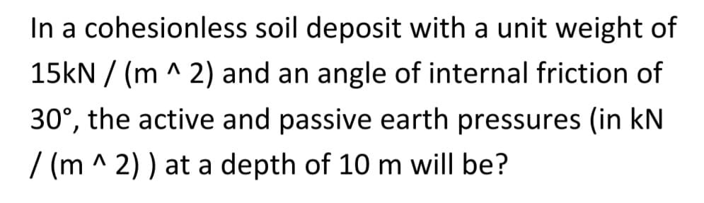 In a cohesionless soil deposit with a unit weight of
15kN /(m ^ 2) and an angle of internal friction of
30°, the active and passive earth pressures (in kN
/(m ^2)) at a depth of 10 m will be?