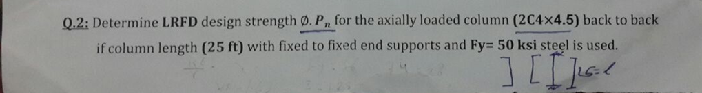 Q.2: Determine LRFD design strength Ø. Pn for the axially loaded column (2C4x4.5) back to back
if column length (25 ft) with fixed to fixed end supports and Fy= 50 ksi steel is used.
][[]=