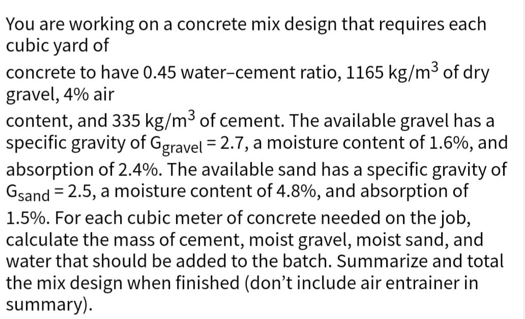 You are working on a concrete mix design that requires each
cubic yard of
concrete to have 0.45 water-cement ratio, 1165 kg/m³ of dry
gravel, 4% air
content, and 335 kg/m³ of cement. The available gravel has a
specific gravity of Ggravel = 2.7, a moisture content of 1.6%, and
absorption of 2.4%. The available sand has a specific gravity of
Gsand = 2.5, a moisture content of 4.8%, and absorption of
1.5%. For each cubic meter of concrete needed on the job,
calculate the mass of cement, moist gravel, moist sand, and
water that should be added to the batch. Summarize and total
the mix design when finished (don't include air entrainer in
summary).