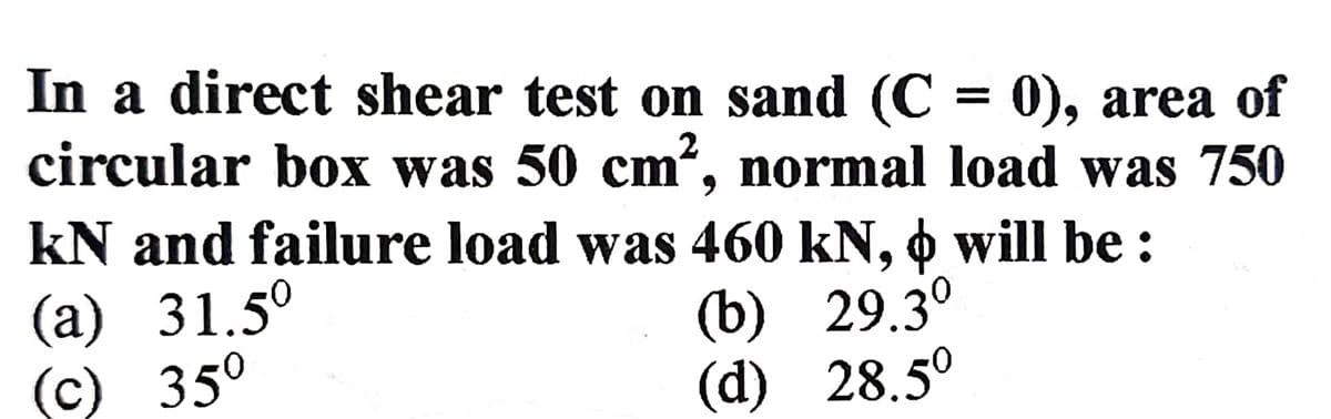 In a direct shear test on sand (C = 0), area of
circular box was 50 cm², normal load was 750
kN and failure load was 460 kN, ☀ will be :
(a) 31.5⁰
(c) 35⁰
(b) 29.3⁰
(d) 28.5⁰