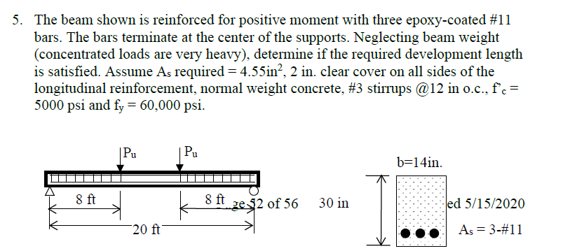 5. The beam shown is reinforced for positive moment with three epoxy-coated #11
bars. The bars terminate at the center of the supports. Neglecting beam weight
(concentrated loads are very heavy), determine if the required development length
is satisfied. Assume As required = 4.55in², 2 in. clear cover on all sides of the
longitudinal reinforcement, normal weight concrete, #3 stirrups @12 in o.c., f'c =
5000 psi and fy = 60,000 psi.
8 ft
| Pu
20 ft
Pu
8 ft
ge2 of 56
30 in
b=14in.
ed 5/15/2020
As = 3-#11