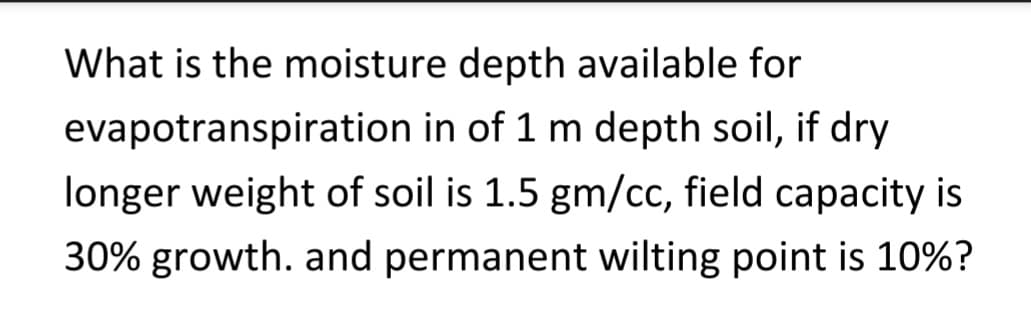 What is the moisture depth available for
evapotranspiration in of 1 m depth soil, if dry
longer weight of soil is 1.5 gm/cc, field capacity is
30% growth. and permanent wilting point is 10%?