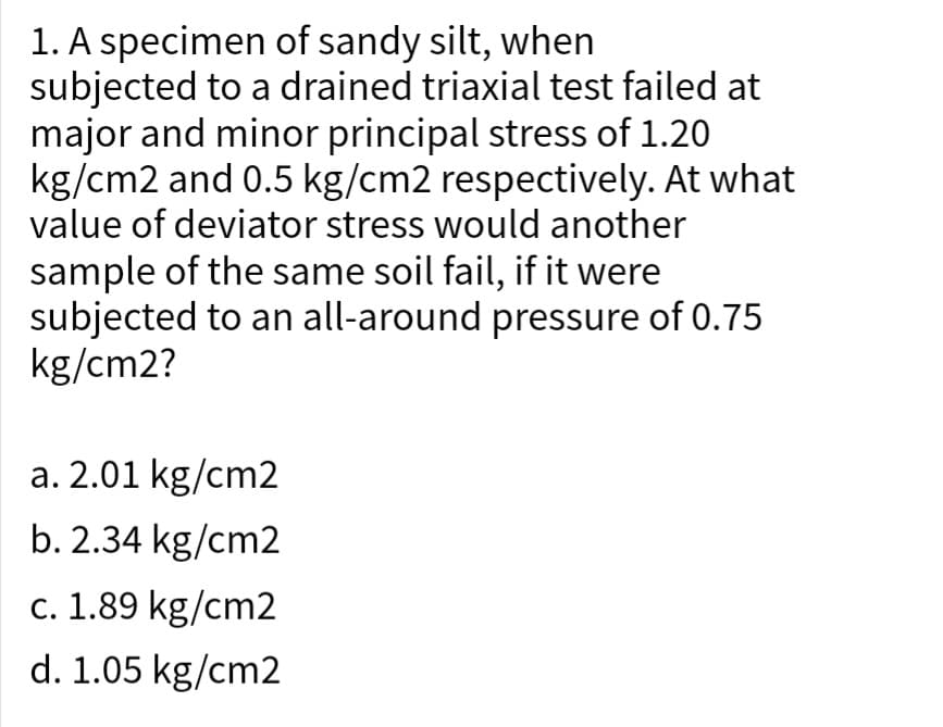 1. A specimen of sandy silt, when
subjected to a drained triaxial test failed at
major and minor principal stress of 1.20
kg/cm2 and 0.5 kg/cm2 respectively. At what
value of deviator stress would another
sample of the same soil fail, if it were
subjected to an all-around pressure of 0.75
kg/cm2?
a. 2.01 kg/cm2
b.2.34 kg/cm2
c. 1.89 kg/cm2
d. 1.05 kg/cm2