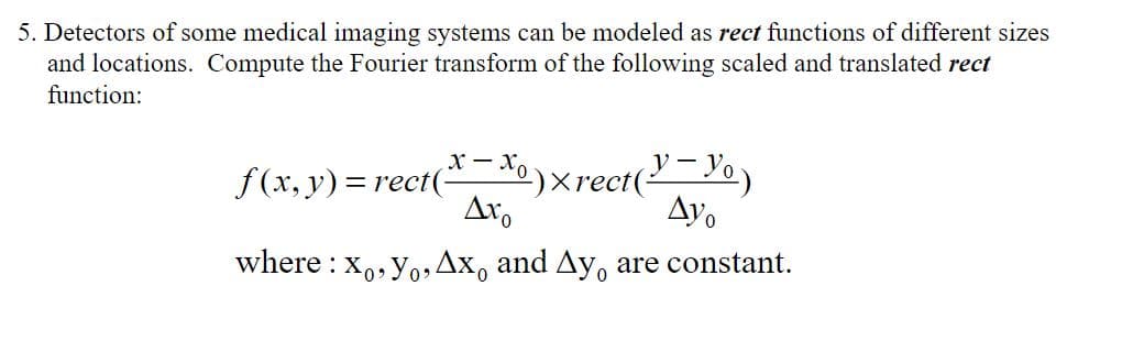 5. Detectors of some medical imaging systems can be modeled as rect functions of different sizes
and locations. Compute the Fourier transform of the following scaled and translated rect
function:
x-xo
f(x, y) = rect( º) x rect(²
(Y - Y₁)
Axo
Ayo
where: xo, Yo, Ax, and Ay, are constant.