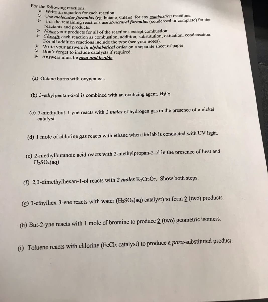 For the following reactions:
> Write an equation for each reaction.
* Use molecular formulas (eg. butane, C4H10) for any combustion reactions.
For the remaining reactions use structural formulas (condensed or complete) for the
reactants and products.
2 Name your products for all of the reactions except combustion.
- Classify each reaction as combustion, addition, substitution, oxidation, condensation.
For all addition reactions include the type (see your notes).
> Write your answers in alphabetical order on a separate sheet of paper.
> Don't forget to include catalysts if required.
> Answers must be neat and legible.
(a) Octane burns with oxygen gas.
(b) 3-ethylpentan-2-ol is combined with an oxidizing agent, H2O2.
(c) 3-methylbut-1-yne reacts with 2 moles of hydrogen gas in the presence of a nickel
catalyst.
(d) 1 mole of chlorine gas reacts with ethane when the lab is conducted with UV light,
(e) 2-methylbutanoic acid reacts with 2-methylpropan-2-ol in the presence of heat and
H2SO4(aq)
(f) 2,3-dimethylhexan-1-ol reacts with 2 moles K2C12O7. Show both steps.
(g) 3-ethylhex-3-ene reacts with water (H2SO4(aq) catalyst) to form 2 (two) products.
(h) But-2-yne reacts with 1 mole of bromine to produce 2 (two) geometric isomers.
(i) Toluene reacts with chlorine (FeCl3 catalyst) to produce a para-substituted product.
