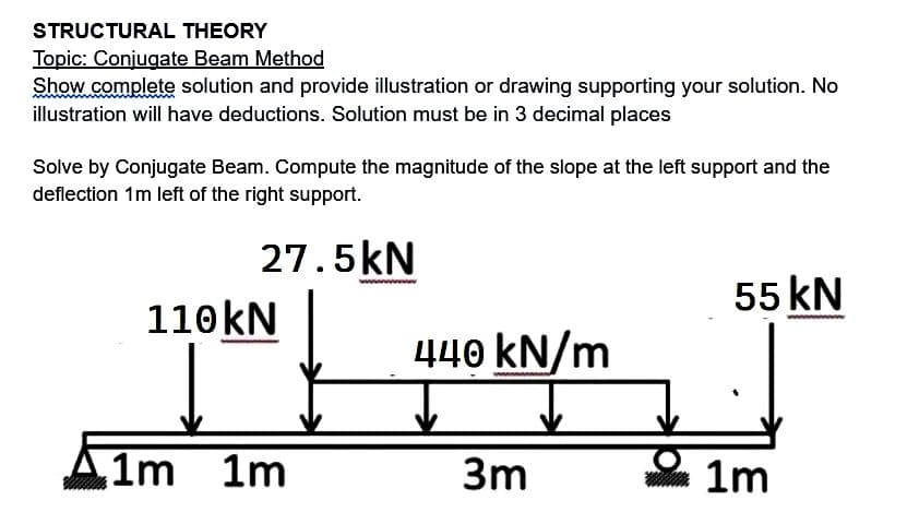 STRUCTURAL THEORY
Topic: Conjugate Beam Method
Show complete solution and provide illustration or drawing supporting your solution. No
illustration will have deductions. Solution must be in 3 decimal places
Solve by Conjugate Beam. Compute the magnitude of the slope at the left support and the
deflection 1m left of the right support.
27.5kN
110 kN
1m 1m
440 kN/m
3m
55 kN
1m